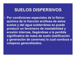SUELOS DISPERSIVOSSUELOS DISPERSIVOS
• Por condiciones especiales de la físico-Por condiciones especiales de la físico-
química de la fracción arcillosa de estos
suelos y del agua subterránea se puedesuelos y del agua subterránea se puede
producir un fenómeno de inestabilidad y
erosión internas llegándose a la perdidaerosión internas, llegándose a la perdida
significativa de masa de suelo (tubificación
y generación de cavernas) lo cual conduce ay generación de cavernas) lo cual conduce a
colapsos generalizados.
 