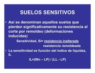SUELOS SENSITIVOSSUELOS SENSITIVOS
• Así se denominan aquellos suelos queAsí se denominan aquellos suelos que
pierden significativamente su resistencia al
corte por remoldeo (deformacionescorte por remoldeo (deformaciones
inducidas)
Sensitividad Si= resistencia inalteradaSensitividad, Si= resistencia inalterada
resistencia remoldeada
• La sensitividad es función del índice de liquidez• La sensitividad es función del índice de liquidez,
IL
IL=(Wn LP) / (LL - LP)IL=(Wn – LP) / (LL - LP)
 