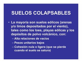 SUELOS COLAPSABLESSUELOS COLAPSABLES
• La mayoría son suelos eólicos (arenas
y/o limos depositados por el viento),y p p ),
tales como los loes, playas eólicas y los
depósitos de polvo volcánico, con:p p ,
– Alta relaciones de vacíos
– Pesos unitarios bajosPesos unitarios bajos
– Cohesión nula o ligera (que se pierde
cuando el suelo se satura))
 