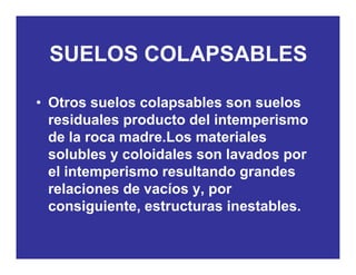 SUELOS COLAPSABLESSUELOS COLAPSABLES
• Otros suelos colapsables son suelos
residuales producto del intemperismoresiduales producto del intemperismo
de la roca madre.Los materiales
solubles y coloidales son lavados porsolubles y coloidales son lavados por
el intemperismo resultando grandes
relaciones de vacíos y porrelaciones de vacíos y, por
consiguiente, estructuras inestables.
 