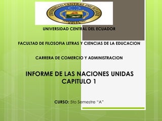 UNIVERSIDAD CENTRAL DEL ECUADOR
FACULTAD DE FILOSOFIA LETRAS Y CIENCIAS DE LA EDUCACION

CARRERA DE COMERCIO Y ADMINISTRACION

INFORME DE LAS NACIONES UNIDAS
CAPITULO 1
CURSO: 5to Semestre “A”

 