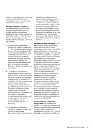 Visión general. El nuevo mundo 11 
¿Cómo se van a alcanzar tan ambiciosos 
objetivos? La Unión Bancaria se ha 
organizado en torno a varios ejes, que 
analizamos a continuación. 
La regulación (avanzada). Los 
instrumentos legales necesarios para 
respaldar la Unión Bancaria se han 
reunido en el denominado Single 
Rulebook, un nuevo código normativo de 
aplicación en todos los países de la zona 
del euro. Las principales normas 
aprobadas a nivel europeo se agrupan en 
tres bloques: 
• La Directiva y el Reglamento de 
Requisitos de Capital (en inglés, CRD 
IV y CRR). Es la adaptación a la Unión 
Europea de las recomendaciones del 
marco internacional de Basilea III, que 
establece para los bancos estrictos 
requisitos de capital (que debe ser 
mayor y de más calidad), liquidez y 
apalancamiento. Además, este 
paquete normativo añade exigencias 
sobre las remuneraciones de los 
directivos y el gobierno corporativo de 
las entidades. 
• La Directiva de Recuperación y 
Resolución Bancaria (BRRD, por sus 
siglas en inglés). La Directiva establece 
una serie de medidas para que tanto 
los bancos como las autoridades de 
resolución estén bien preparadas para 
afrontar situaciones de crisis, 
incluyendo el circuito de decisiones 
que se ha de seguir en caso de que una 
entidad sea considerada no viable. 
También sienta las bases del 
denominado bail in (el rescate interno, 
que consiste en la asunción 
jerarquizada de pérdidas por parte de 
accionistas y acreedores) y de la 
constitución y la progresiva 
financiación del Fondo Único de 
Resolución. 
• La Directiva de los Sistemas de 
Garantía de Depósitos. Establece una 
red de seguridad para los 
depositantes. Los depósitos bancarios 
seguirán estando garantizados en 
todos los Estados miembros hasta un 
importe máximo de 100.000 euros, y 
se cobrarán en un plazo máximo de 
siete días laborables. Aunque no se ha 
conseguido el objetivo de crear un 
único mecanismo europeo, sí se ha 
armonizado y mejorado el sistema de 
financiación de los fondos de garantía 
nacionales, que se nutrirán de las 
aportaciones de la industria financiera 
(un 0,8% de los depósitos cubiertos en 
diez años). 
La prevención (arrancando). Es la 
piedra angular del proceso. La Unión 
Bancaria pretende que los bancos 
europeos sean más seguros, y para ello ha 
dispuesto la creación del Mecanismo 
Único de Supervisión, que desde el pasado 
4 de noviembre asegura que la vigilancia 
del sector se realiza con criterios comunes 
y sin interferencia de los intereses 
nacionales. La supervisión única garantiza 
la aplicación efectiva de unos requisitos 
prudenciales más estrictos a los bancos, a 
los que se exige un nivel suficiente de 
liquidez y reservas de capital, es decir, que 
tengan con qué responder en el caso de 
que su situación se deteriore. La 
supervisión se realiza en dos niveles. El 
Banco Central Europeo monitoriza 
directamente a las 120 entidades 
consideradas significativas (las más 
importantes), mientras que las restantes 
entidades de crédito serán supervisadas 
por los bancos centrales nacionales, 
aunque siempre aplicando los criterios del 
BCE. El enfoque del nuevo modelo de 
supervisión está basado en la gestión del 
riesgo y sus referencias de solvencia son 
los requisitos de capital y liquidez que se 
establecen en las normas internacionales 
conocidas como Basilea III. 
La intervención correctora 
(preparada). La Unión Bancaria 
permite a las autoridades de supervisión 
intervenir rápidamente cuando un banco 
se tuerce. Si una entidad entra en 
dificultades (por ejemplo, está a punto de 
incumplir los requisitos de capital), pero 
 