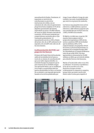 16 La Unión Bancaria: ahora empieza de verdad 
riesgo, lo que reflejará el riesgo de cada 
entidad y, por tanto, la probabilidad de 
que entre en un proceso de resolución. 
Los bancos muy pequeños (con activos 
inferiores a 1.000 millones o pasivos 
inferiores a 300 millones) pagarán solo 
una cantidad fija que oscilará entre los 
1.000 y 50.000 euros anuales. 
El objetivo, en todo caso, es que los 130 
mayores bancos paguen más en 
proporción (representan el 85% de los 
activos y pondrán el 90% de los fondos) 
que los medianos (14% y 9,7%, 
respectivamente) y los pequeños (1% de 
los activos y 0,3% de la financiación). La 
propuesta de la Comisión Europea debe 
ser refrendada por el Consejo de Ministros 
antes de que acabe 2014. Con estas 
aportaciones se alcanzarían los 55.000 
millones en 2024, que servirán de colchón 
para abordar futuras crisis bancarias. 
Mucho se ha discutido sobre si esa cifra 
es suficiente. Si miramos el problema a 
la luz de lo ocurrido en la crisis 
financiera europea reciente, 
evidentemente la respuesta es negativa, 
porque hubo que poner mucho más 
dinero sobre la mesa para impedir el 
mutualización de fondos. Finalmente, el 
organismo se nutrirá de las 
contribuciones ex ante de las 
instituciones de crédito, con un 
calendario de ocho años de aportaciones 
progresivas hasta completar el 1% de los 
depósitos garantizados del sistema 
(equivalente en torno a 55.000 millones 
de euros) en 2024. Durante el periodo de 
transición, el FUR estará integrado por 
compartimentos nacionales que se irán 
fusionando gradualmente. La 
mutualización será de un 40% a finales 
del primer año, de un 20% adicional en el 
segundo y de un 6,66% más cada uno de 
los seis restantes. 
La financiación del FUR: así 
pagarán los bancos 
El dinero del Fondo Único de Resolución 
saldrá de los bolsillos de los bancos a 
través de un sistema de contribución del 
que ya se saben algunos detalles. La 
Comisión Europea ha propuesto que la 
gran mayoría de las entidades tengan 
una aportación básica, que se establecerá 
con arreglo a un porcentaje sobre los 
pasivos garantizados (es decir, en función 
de su tamaño) y una segunda aportación 
basada en los activos ponderados por 
 