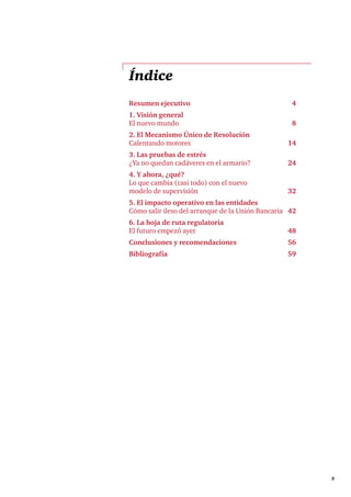 3 
Índice 
Resumen ejecutivo 4 
1. Visión general 
El nuevo mundo 8 
2. El Mecanismo Único de Resolución 
Calentando motores 14 
3. Las pruebas de estrés 
¿Ya no quedan cadáveres en el armario? 24 
4. Y ahora, ¿qué? 
Lo que cambia (casi todo) con el nuevo 
modelo de supervisión 32 
5. El impacto operativo en las entidades 
Cómo salir ileso del arranque de la Unión Bancaria 42 
6. La hoja de ruta regulatoria 
El futuro empezó ayer 48 
Conclusiones y recomendaciones 56 
Bibliografía 59 
 