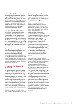 cada uno de los 130 bancos sometidos a 
prueba. Esa mina informativa debe ser 
explotada por los inversores de los 
mercados de acciones y bonos, así como 
por las propias autoridades supervisoras, 
que a partir de ahora pueden presionar 
con mayor conocimiento de causa a las 
entidades que puedan estar expuestas a 
situaciones desfavorables para que 
refuercen sus niveles de capital. 
Una de las líneas de trabajo en esa 
dirección es analizar a fondo en qué 
situación quedarán las entidades 
europeas una vez que concluyan las 
fases transitorias de aplicación y se 
incorporen plenamente los requisitos de 
Basilea III (lo que se denomina en inglés 
fully loaded). Ese análisis nos permitirá 
tener una precisa fotografía del grado de 
solvencia de las entidades europeas en 
los próximos años. 
Por supuesto, siempre se puede discutir 
si todos los datos proporcionados son 
correctos. Pero la complejidad y 
profundidad del proceso animan a 
pensar que las pruebas realizadas son 
las más exigentes realizadas nunca en el 
sector bancario europeo, y que por ello 
la incertidumbre que existía hasta ahora 
sobre su futuro puede quedar al menos 
parcialmente disipada. 
¿Futuro se escribe con f de 
fusiones? 
De cara al futuro, la publicación de los 
resultados de las pruebas de resistencia y 
la entrada en funcionamiento del MUS 
ponen encima de la mesa el debate sobre 
la posible consolidación del sector a nivel 
europeo. El cambio de la supervisión 
hacia un modelo único, y por tanto con 
menos interferencias nacionales, invita a 
pensar que la autorización y los demás 
trámites que llevan aparejadas las 
operaciones de fusiones y adquisiciones 
transfronterizas serán ahora más fáciles. 
Cualquier progreso en esa dirección 
será, además, una señal de que la Unión 
Bancaria ha empezado a funcionar, ya 
que uno de sus objetivos principales es 
acabar con la fragmentación de los 
mercados y avanzar hacia la formación 
de entidades paneuropeas. 
El objetivo más obvio de esos 
potenciales movimientos de fusión o 
adquisición de bancos es Italia. La 
debilidad de algunas de sus entidades 
(sobre todo, Monte dei Paschi di Siena, 
que se arriesga a perder su 
independencia) es una buena 
oportunidad para que entidades 
extranjeras puedan entrar en el mercado 
italiano, que tradicionalmente ha sido 
hostil a operaciones de estas 
características. También Portugal y 
Alemania pueden ser escenarios 
favorables para movimientos 
transfronterizos de consolidación. En 
España hay menos margen para este tipo 
de operaciones porque el ajuste en el 
número de entidades ya se ha producido 
en los últimos cuatro años, como 
consecuencia de las fusiones y de la 
virtual desaparición de las cajas de 
ahorro. 
Más difícil de determinar es si los 
resultados de las pruebas de resistencia 
son un estímulo para que las entidades 
de crédito europeas agilicen sus 
procesos de concesión de crédito y 
apoyen la recuperación de la economía. 
Si, como parece, se acredita que no hay 
cadáveres en el armario y que 
efectivamente el sector está sano, y por 
tanto desaparecen las dudas sobre su 
solvencia, los bancos deberían estar más 
predispuestos a aumentar su 
contribución a la financiación de la 
economía. Sin embargo, en esa ecuación 
hay otras incógnitas que no es posible 
despejar en estos momentos. En 
particular, no está claro que la demanda 
de crédito, ya sea de particulares o de 
empresas, se reactive. El estancamiento 
de la economía europea en el tercer 
trimestre del año hace pensar en lo 
contrario. 
Las pruebas de estrés. ¿Ya no quedan cadáveres en el armario? 31 
 
