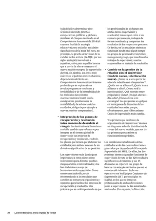 36 La Unión Bancaria: ahora empieza de verdad 
los profesionales de los bancos en 
ambas tareas (supervisión y 
resolución) mantengan entre sí un 
contacto permanente, trabajen de 
forma coordinada y compartan los 
resultados de los respectivos procesos. 
De hecho, en las entidades sitémicas 
funcionan desde hace algún tiempo 
los grupos de gestión de crisis (crisis 
management group), que coordinan los 
trabajos de supervisión y son los 
responsables en materia de resolución. 
• Cambio en la gestión de la 
relación con el supervisor 
(modelo nuevo, interlocución 
nueva). ¿Cómo va a ser a partir de 
ahora la relación con el supervisor? 
¿Quién me va a llamar? ¿Quién les va 
a llamar a ellos? ¿Cómo será la 
interlocución? ¿Qué necesito tener 
preparado y cómo? ¿En qué altera el 
día a día? ¿Cómo afecta a mi 
estrategia? Las preguntas se agolpan 
en los órganos de dirección de las 
entidades bancarias porque, 
efectivamente, con el Mecanismo 
Único de Supervisión todo cambia. 
Y lo primero que cambia es la 
organización del supervisor. Veamos 
un diagrama sobre la distribución de 
tareas del nuevo modelo, que nos da 
las primeras pistas sobre su 
funcionamiento práctico. 
Los interlocutores habituales de las 
entidades serán las cuatro direcciones 
generales que dependen del Consejo de 
Supervisión del MUS. De ellas, las dos 
primeras tienen asignadas funciones de 
supervisión directa de las 120 entidades 
significativas del sistema y sus 15 
divisiones se reparten ese grupo de 
bancos con arreglo a criterios que no se 
conocen oficialmente. Su brazo 
operativo son los Equipos Conjuntos de 
Supervisión (JST, por sus siglas en 
inglés), en los que se integran 
profesionales de ambas direcciones 
junto a supervisores de las autoridades 
nacionales. Por su parte, la Dirección 
Más difícil es determinar si se 
seguirán haciendo pruebas 
comparativas, públicas y globales, 
similares al chequeo realizado en el 
Comprehensive Assesment de 2014 (el 
examen final de la analogía 
educativa) para todas las entidades 
significativas de la zona del euro. En 
principio, la prueba de revisión de la 
calidad de los activos (la AQR, por sus 
siglas en inglés) no volverá a 
repetirse, salvo para aquellos bancos 
que a partir de ahora entren en el 
nuevo modelo europeo de supervisión 
directa. En cambio, los stress tests 
colectivos sí podrían volver a hacerse, 
dependiendo del éxito del 
Comprehensive Assesment (será menos 
probable que se repitan si sus 
resultados generan confianza y 
credibilidad) y de la inestabilidad de 
los mercados (un entorno 
macroeconómico hostil, con la 
consiguiente presión sobre la 
rentabilidad y la solvencia de las 
entidades, obligaría por ejemplo a 
nuevas pruebas comparativas). 
• Integración de los planes de 
recuperación y resolución 
(otra manera de descubrir el 
riesgo). Las instituciones financieras 
también tendrán que esforzarse por 
integrar en el sistema global de 
supervisión sus procesos de 
recuperación y resolución, es decir, 
los planes que tienen que elaborar las 
entidades para activar en caso de un 
deterioro significativo de su posición. 
Los supervisores están dando gran 
importancia a estos planes como 
instrumento para detectar posibles 
riesgos ocultos o infravalorados y los 
han incluido en su caja de 
herramientas de supervisión. Como 
consecuencia de ello, están 
recomendando a las entidades que 
cambien su estructura organizativa y 
operativa para facilitar los procesos de 
recuperación y resolución. Una 
práctica que se está imponiendo es que 
 