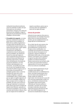 Conclusiones y recomendaciones 57 
negocio se produzca, parece que es 
necesario dotar de estabilidad al 
marco de las reglas del juego. 
Líneas de presión 
Además de estos aspectos clave para su 
funcionamiento, las entidades bancarias 
deben tener en cuenta dos líneas de 
presión, que son complementarias a la 
propia idea de la Unión Bancaria. 
Por un lado, han de estar atentas a los 
movimientos de consolidación que 
presumiblemente se producirán en 
Europa a corto y medio plazo. Los 
resultados de las pruebas de resistencia 
tienen dos efectos: han puesto en el 
escaparate a algunas entidades en 
dificultades (sobre todo, en los mercados 
italiano y portugués) y han ayudado a 
recuperar una parte de la confianza 
perdida en la industria financiera. 
Ambas consecuencias son un buen caldo 
de cultivo para potenciales fusiones o 
adquisiciones en el sector que ayuden a 
elevar los niveles de rentabilidad. 
Pero más allá del señalamiento de qué 
entidades están débiles o del 
restablecimiento de la credibilidad de la 
banca, este tipo de operaciones son a 
partir de ahora más probables por el 
propio cambio de modelo de 
supervisión. Si el mercado de la zona del 
euro está muy fragmentado se debe, en 
parte, a la histórica resistencia de las 
autoridades supervisoras locales, 
infiltradas por intereses políticos y 
nacionales, a permitir que un banco 
extranjero controlara una porción 
importante del mercado bancario del 
país. Con el MUS desaparece ese 
escenario de alambradas de espino en 
realización de pruebas de solvencia, 
como las realizadas en 2014, sino que 
forma parte ya, con carácter 
permanente e integral, de la cadena de 
procesos de las entidades y exigen la 
aplicación de procedimientos internos 
complejos y estructurados. 
• El modelo de negocio. La Unión 
Bancaria condiciona la manera de 
ganar dinero de las entidades. La 
flecha de los cambios regulatorios y 
de supervisión introducidos tras la 
crisis financiera apunta siempre en la 
misma dirección (más y mejor capital, 
más control del riesgo, más 
transparencia, más gobierno 
corporativo) y tiene un alto precio 
para las entidades, que además de 
asumir los costes que impone la 
nueva regulación para garantizar su 
solvencia tienen que financiar las 
funciones supervisoras, el Fondo 
Único de Resolución y los fondos de 
garantía de depósitos, así como 
retribuir adecuadamente a sus 
accionistas. ¿Es posible hacer todo 
eso a la vez y ser rentable de forma 
sostenida? Es difícil imaginar que en 
las actuales circunstancias las 
entidades puedan volver a tener los 
beneficios de antes de la crisis, 
cuando se llegaban a registrar 
rentabilidades sobre el capital (ROE, 
por sus siglas en inglés) superiores al 
20%. En la actualidad, el ROE de la 
banca europea está en un dígito. Es 
probable, por tanto, que el sector se 
tenga que replantear su manera de 
ganar dinero para buscar modelos de 
negocio más eficientes, apoyados en 
las nuevas tecnologías y con servicios 
centrales más livianos y eficaces. Para 
que ese reajuste de los modelos de 
 