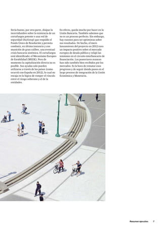 Resumen ejecutivo 7 
En efecto, queda mucho por hacer en la 
Unión Bancaria. También sabemos que 
no es un proceso perfecto. Sin embargo, 
hay razones para ser optimistas sobre 
sus resultados. De hecho, el mero 
lanzamiento del proyecto en 2012 tuvo 
un impacto positivo sobre el mercado 
europeo de deuda pública y relajó las 
tensiones en el circuito interbancario de 
financiación. Los posteriores avances 
han sido también bien recibidos por los 
mercados. Es la hora de rematar esos 
progresos y de seguir dando pasos en el 
largo proceso de integración de la Unión 
Económica y Monetaria. 
Sería bueno, por otra parte, disipar la 
incertidumbre sobre la existencia de un 
cortafuegos potente o una red de 
seguridad (backstop) que respalde el 
Fondo Único de Resolución y permita 
combatir, en última instancia y con 
munición de gran calibre, una eventual 
crisis bancaria sistémica. El cortafuegos 
está identificado: el Mecanismo Europeo 
de Estabilidad (MEDE). Pero de 
momento la capitalización directa no es 
posible. Sus ayudas solo pueden 
utilizarse a través de los países (como 
ocurrió con España en 2012), lo cual no 
encaja en la lógica de romper el vínculo 
entre el riesgo soberano y el de la 
entidades. 
 