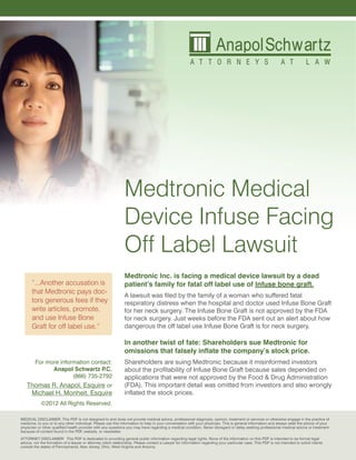 Medtronic Medical
                                                               Device Infuse Facing
                                                               Off Label Lawsuit
                                                               Medtronic Inc. is facing a medical device lawsuit by a dead
      “...Another accusation is                                patient’s family for fatal off label use of Infuse bone graft.
      that Medtronic pays doc-
                                                               A lawsuit was filed by the family of a woman who suffered fatal
      tors generous fees if they                               respiratory distress when the hospital and doctor used Infuse Bone Graft
      write articles, promote,                                 for her neck surgery. The Infuse Bone Graft is not approved by the FDA
      and use Infuse Bone                                      for neck surgery. Just weeks before the FDA sent out an alert about how
      Graft for off label use.”                                dangerous the off label use Infuse Bone Graft is for neck surgery.

                                                               In another twist of fate: Shareholders sue Medtronic for
                                                               omissions that falsely inflate the company’s stock price.
        For more information contact:                          Shareholders are suing Medtronic because it misinformed investors
              Anapol Schwartz P   .C.                          about the profitability of Infuse Bone Graft because sales depended on
                      (866) 735-2792                           applications that were not approved by the Food & Drug Administration
   Thomas R. Anapol, Esquire or                                (FDA). This important detail was omitted from investors and also wrongly
    Michael H. Monheit, Esquire                                inflated the stock prices.
            ©2012 All Rights Reserved.

MEDICAL DISCLAIMER: This PDF is not designed to and does not provide medical advice, professional diagnosis, opinion, treatment or services or otherwise engage in the practice of
medicine, to you or to any other individual. Please use this information to help in your conversation with your physician. This is general information and always seek the advice of your
physician or other qualified health provider with any questions you may have regarding a medical condition. Never disregard or delay seeking professional medical advice or treatment
because of content found in the PDF, website, or newsletter.
ATTORNEY DISCLAIMER: This PDF is dedicated to providing general public information regarding legal rights. None of the information on this PDF is intended to be formal legal
advice, nor the formation of a lawyer or attorney client relationship. Please contact a Lawyer for information regarding your particular case. This PDF is not intended to solicit clients
outside the states of Pennsylvania, New Jersey, Ohio, West Virginia and Arizona.
 