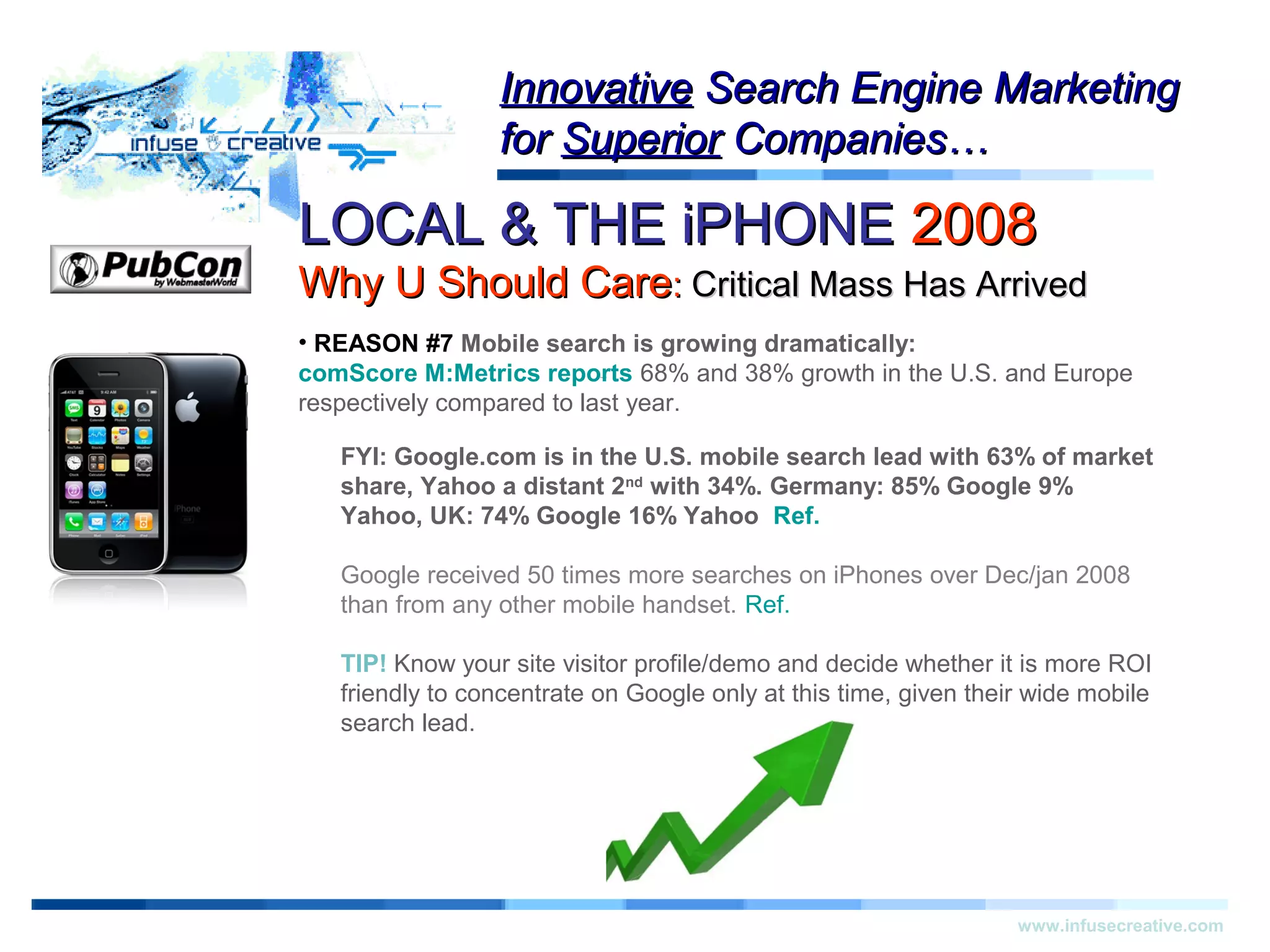 LOCAL & THE iPHONELOCAL & THE iPHONE 20082008
Why U Should CareWhy U Should Care:: Critical Mass Has ArrivedCritical Mass Has Arrived
Warning!Warning!
www.infusecreative.com
InnovativeInnovative Search Engine MarketingSearch Engine Marketing
forfor SuperiorSuperior Companies…Companies…
• REASON #7 Mobile search is growing dramatically:
comScore M:Metrics reports 68% and 38% growth in the U.S. and Europe
respectively compared to last year.
FYI: Google.com is in the U.S. mobile search lead with 63% of market
share, Yahoo a distant 2nd
with 34%. Germany: 85% Google 9%
Yahoo, UK: 74% Google 16% Yahoo Ref.
Google received 50 times more searches on iPhones over Dec/jan 2008
than from any other mobile handset. Ref.
TIP! Know your site visitor profile/demo and decide whether it is more ROI
friendly to concentrate on Google only at this time, given their wide mobile
search lead.
 