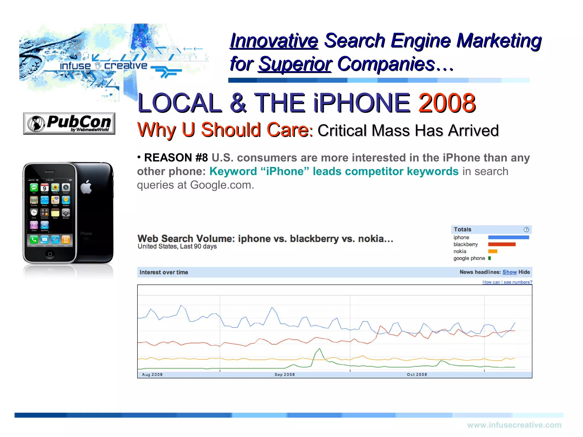 LOCAL & THE iPHONELOCAL & THE iPHONE 20082008
Why U Should CareWhy U Should Care:: Critical Mass Has ArrivedCritical Mass Has Arrived
Warning!Warning!
www.infusecreative.com
InnovativeInnovative Search Engine MarketingSearch Engine Marketing
forfor SuperiorSuperior Companies…Companies…
• REASON #8 U.S. consumers are more interested in the iPhone than any
other phone: Keyword “iPhone” leads competitor keywords in search
queries at Google.com.
 