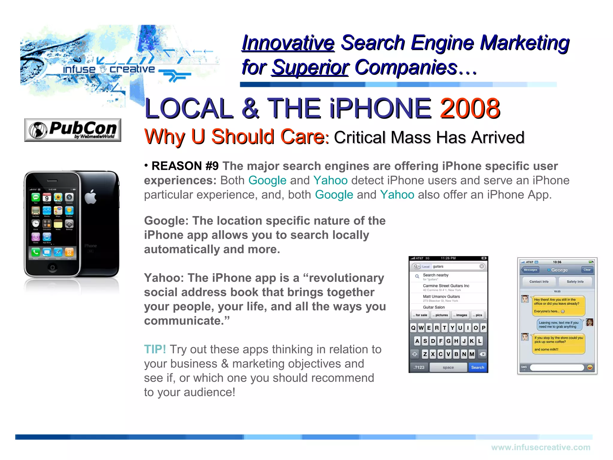 LOCAL & THE iPHONELOCAL & THE iPHONE 20082008
Why U Should CareWhy U Should Care:: Critical Mass Has ArrivedCritical Mass Has Arrived
Warning!Warning!
www.infusecreative.com
InnovativeInnovative Search Engine MarketingSearch Engine Marketing
forfor SuperiorSuperior Companies…Companies…
• REASON #9 The major search engines are offering iPhone specific user
experiences: Both Google and Yahoo detect iPhone users and serve an iPhone
particular experience, and, both Google and Yahoo also offer an iPhone App.
Google: The location specific nature of the
iPhone app allows you to search locally
automatically and more.
Yahoo: The iPhone app is a “revolutionary
social address book that brings together
your people, your life, and all the ways you
communicate.”
TIP! Try out these apps thinking in relation to
your business & marketing objectives and
see if, or which one you should recommend
to your audience!
 