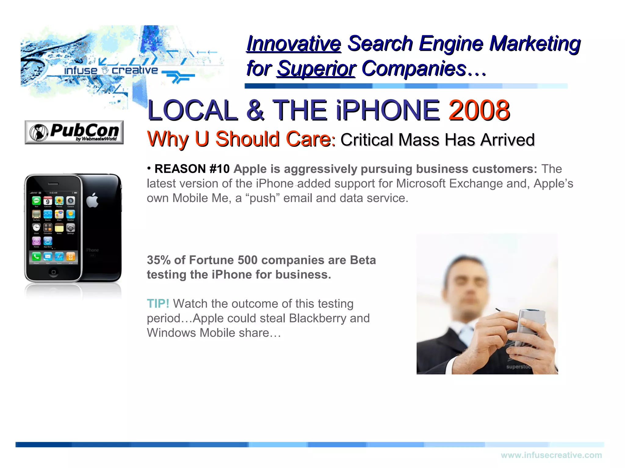 LOCAL & THE iPHONELOCAL & THE iPHONE 20082008
Why U Should CareWhy U Should Care:: Critical Mass Has ArrivedCritical Mass Has Arrived
Warning!Warning!
www.infusecreative.com
InnovativeInnovative Search Engine MarketingSearch Engine Marketing
forfor SuperiorSuperior Companies…Companies…
• REASON #10 Apple is aggressively pursuing business customers: The
latest version of the iPhone added support for Microsoft Exchange and, Apple’s
own Mobile Me, a “push” email and data service.
35% of Fortune 500 companies are Beta
testing the iPhone for business.
TIP! Watch the outcome of this testing
period…Apple could steal Blackberry and
Windows Mobile share…
 