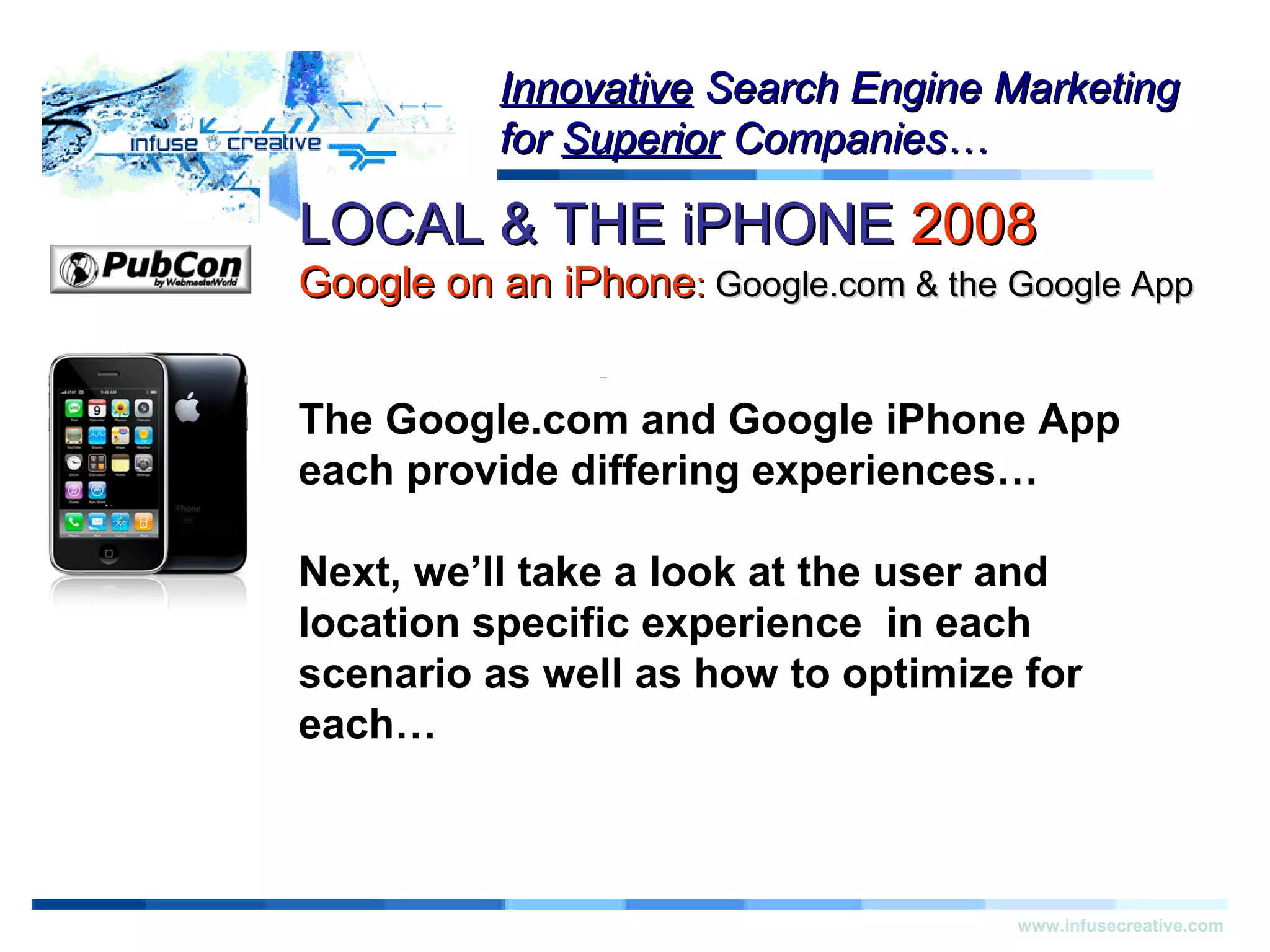 LOCAL & THE iPHONELOCAL & THE iPHONE 20082008
Google on an iPhoneGoogle on an iPhone:: Google.com & the Google AppGoogle.com & the Google App
Warning!Warning!
www.infusecreative.com
InnovativeInnovative Search Engine MarketingSearch Engine Marketing
forfor SuperiorSuperior Companies…Companies…
The Google.com and Google iPhone App
each provide differing experiences…
Next, we’ll take a look at the user and
location specific experience in each
scenario as well as how to optimize for
each…
 