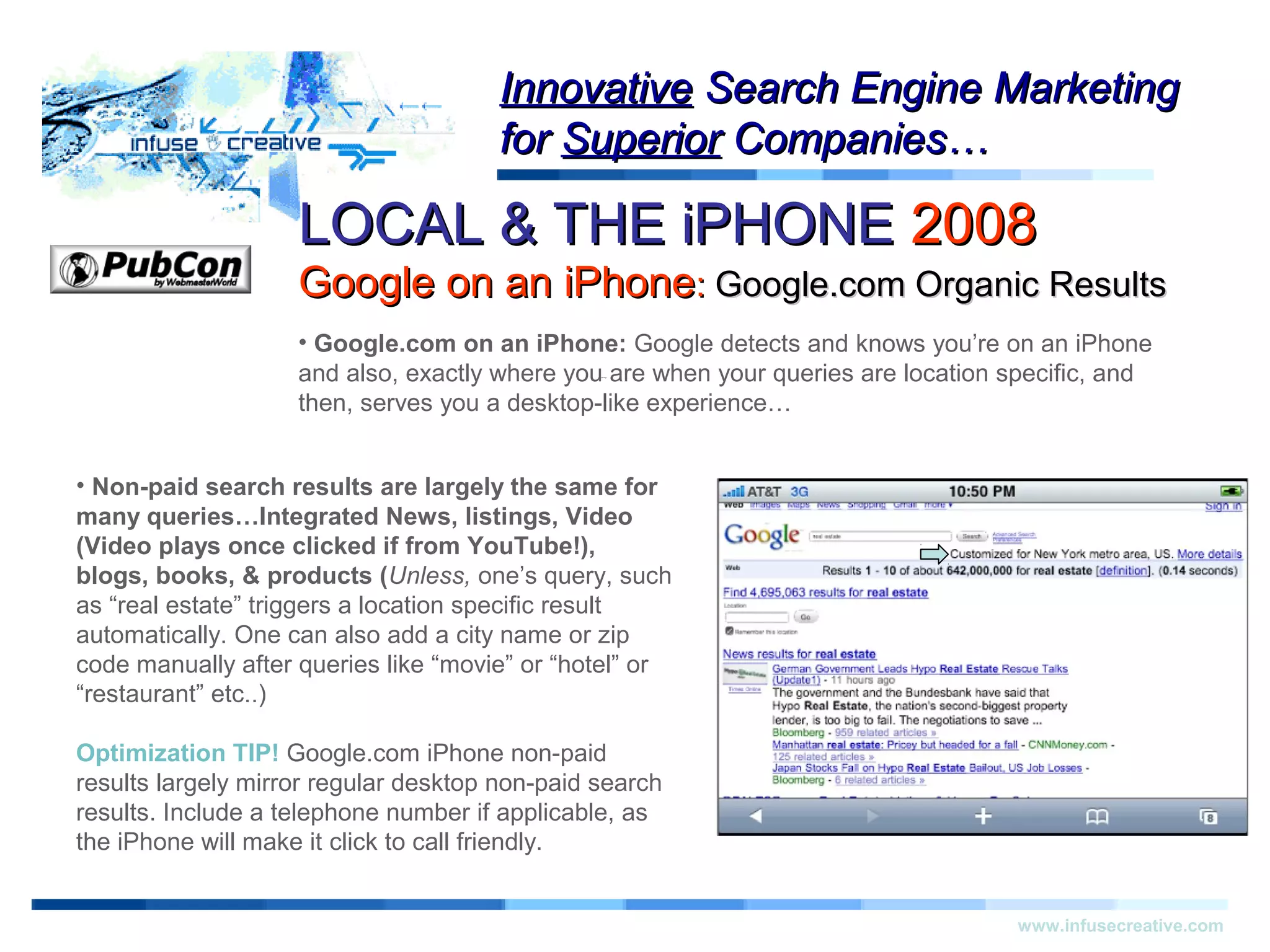 LOCAL & THE iPHONELOCAL & THE iPHONE 20082008
Google on an iPhoneGoogle on an iPhone:: Google.com Organic ResultsGoogle.com Organic Results
Warning!Warning!
www.infusecreative.com
InnovativeInnovative Search Engine MarketingSearch Engine Marketing
forfor SuperiorSuperior Companies…Companies…
• Google.com on an iPhone: Google detects and knows you’re on an iPhone
and also, exactly where you are when your queries are location specific, and
then, serves you a desktop-like experience…
• Non-paid search results are largely the same for
many queries…Integrated News, listings, Video
(Video plays once clicked if from YouTube!),
blogs, books, & products (Unless, one’s query, such
as “real estate” triggers a location specific result
automatically. One can also add a city name or zip
code manually after queries like “movie” or “hotel” or
“restaurant” etc..)
Optimization TIP! Google.com iPhone non-paid
results largely mirror regular desktop non-paid search
results. Include a telephone number if applicable, as
the iPhone will make it click to call friendly.
 