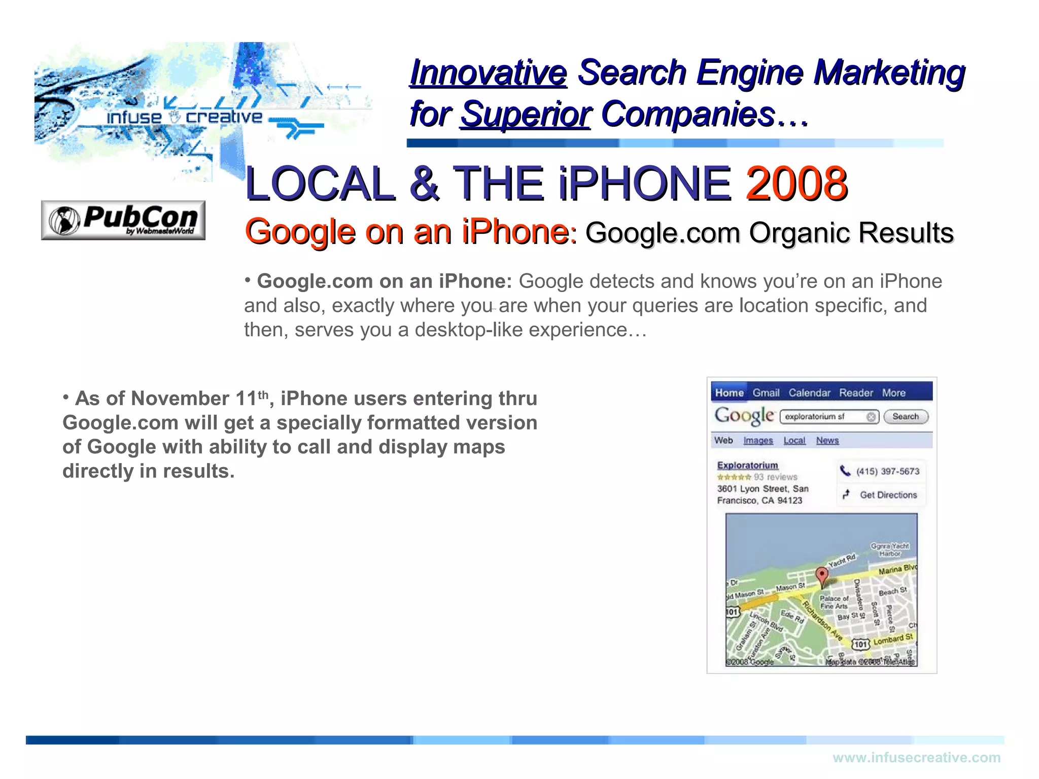 LOCAL & THE iPHONELOCAL & THE iPHONE 20082008
Google on an iPhoneGoogle on an iPhone:: Google.com Organic ResultsGoogle.com Organic Results
Warning!Warning!
www.infusecreative.com
InnovativeInnovative Search Engine MarketingSearch Engine Marketing
forfor SuperiorSuperior Companies…Companies…
• Google.com on an iPhone: Google detects and knows you’re on an iPhone
and also, exactly where you are when your queries are location specific, and
then, serves you a desktop-like experience…
• As of November 11th
, iPhone users entering thru
Google.com will get a specially formatted version
of Google with ability to call and display maps
directly in results.
 