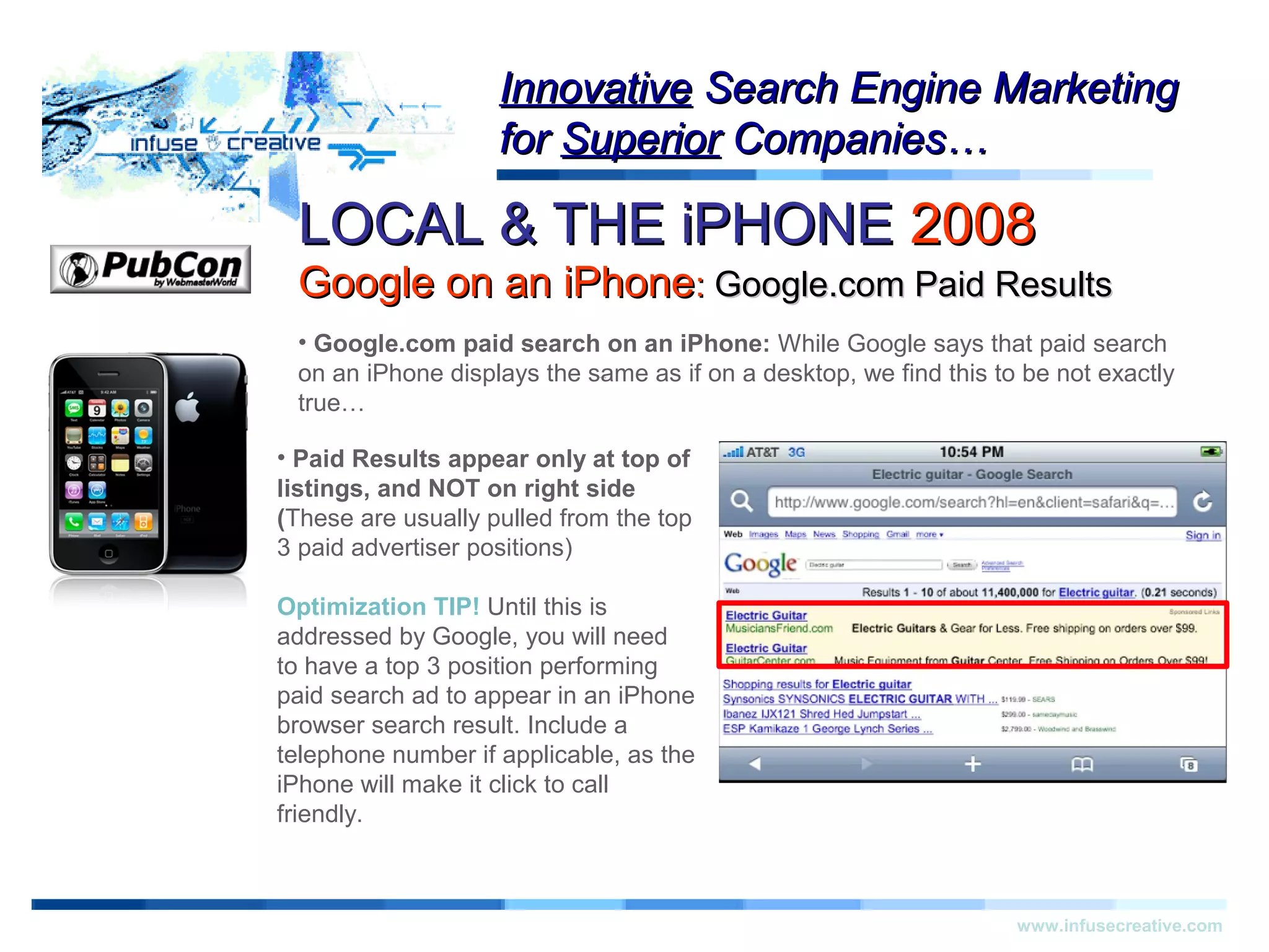 LOCAL & THE iPHONELOCAL & THE iPHONE 20082008
Google on an iPhoneGoogle on an iPhone:: Google.com Paid ResultsGoogle.com Paid Results
Warning!Warning!
www.infusecreative.com
InnovativeInnovative Search Engine MarketingSearch Engine Marketing
forfor SuperiorSuperior Companies…Companies…
• Google.com paid search on an iPhone: While Google says that paid search
on an iPhone displays the same as if on a desktop, we find this to be not exactly
true…
• Paid Results appear only at top of
listings, and NOT on right side
(These are usually pulled from the top
3 paid advertiser positions)
Optimization TIP! Until this is
addressed by Google, you will need
to have a top 3 position performing
paid search ad to appear in an iPhone
browser search result. Include a
telephone number if applicable, as the
iPhone will make it click to call
friendly.
 
