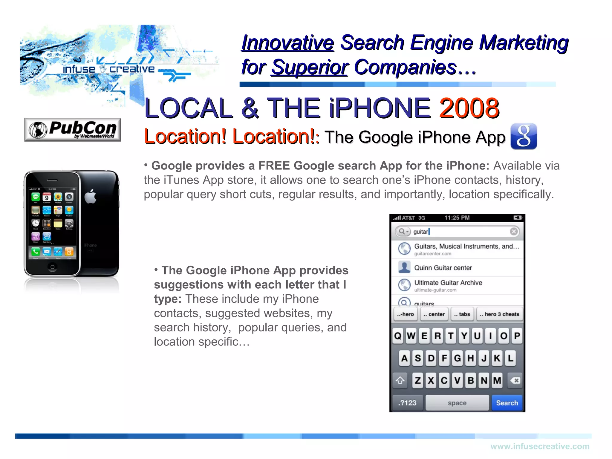LOCAL & THE iPHONELOCAL & THE iPHONE 20082008
Location! Location!Location! Location!:: The Google iPhone AppThe Google iPhone App
Warning!Warning!
www.infusecreative.com
InnovativeInnovative Search Engine MarketingSearch Engine Marketing
forfor SuperiorSuperior Companies…Companies…
• Google provides a FREE Google search App for the iPhone: Available via
the iTunes App store, it allows one to search one’s iPhone contacts, history,
popular query short cuts, regular results, and importantly, location specifically.
• The Google iPhone App provides
suggestions with each letter that I
type: These include my iPhone
contacts, suggested websites, my
search history, popular queries, and
location specific…
 