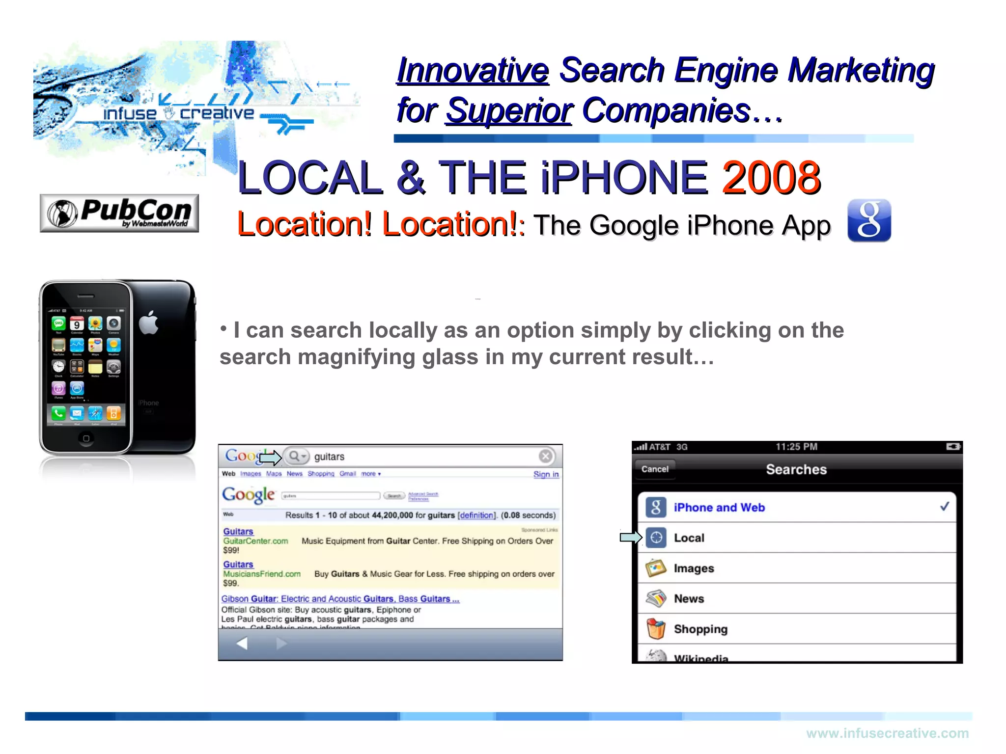 Warning!Warning!
www.infusecreative.com
InnovativeInnovative Search Engine MarketingSearch Engine Marketing
forfor SuperiorSuperior Companies…Companies…
• I can search locally as an option simply by clicking on the
search magnifying glass in my current result…
LOCAL & THE iPHONELOCAL & THE iPHONE 20082008
Location! Location!Location! Location!:: The Google iPhone AppThe Google iPhone App
 