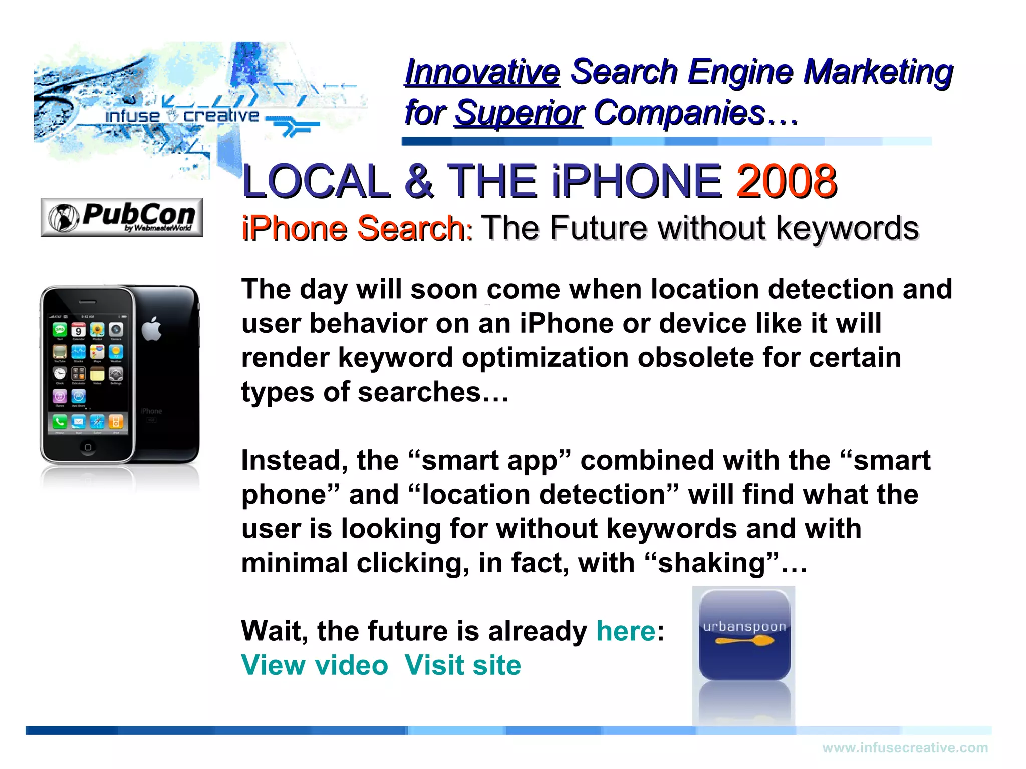 LOCAL & THE iPHONELOCAL & THE iPHONE 20082008
iPhone SearchiPhone Search:: The Future without keywordsThe Future without keywords
Warning!Warning!
www.infusecreative.com
InnovativeInnovative Search Engine MarketingSearch Engine Marketing
forfor SuperiorSuperior Companies…Companies…
The day will soon come when location detection and
user behavior on an iPhone or device like it will
render keyword optimization obsolete for certain
types of searches…
Instead, the “smart app” combined with the “smart
phone” and “location detection” will find what the
user is looking for without keywords and with
minimal clicking, in fact, with “shaking”…
Wait, the future is already here:
View video Visit site
 
