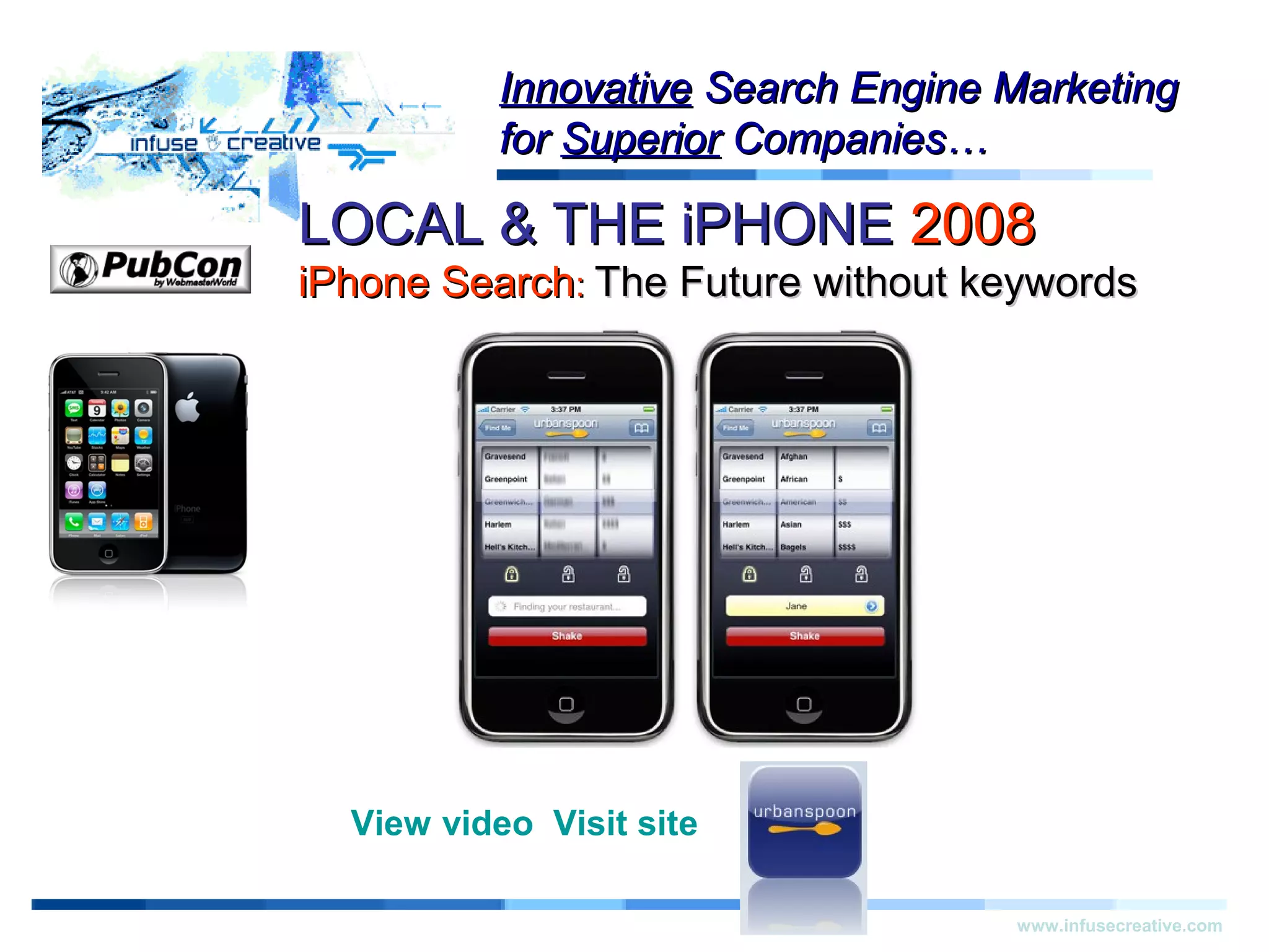 LOCAL & THE iPHONELOCAL & THE iPHONE 20082008
iPhone SearchiPhone Search:: The Future without keywordsThe Future without keywords
Warning!Warning!
www.infusecreative.com
InnovativeInnovative Search Engine MarketingSearch Engine Marketing
forfor SuperiorSuperior Companies…Companies…
View video Visit site
 