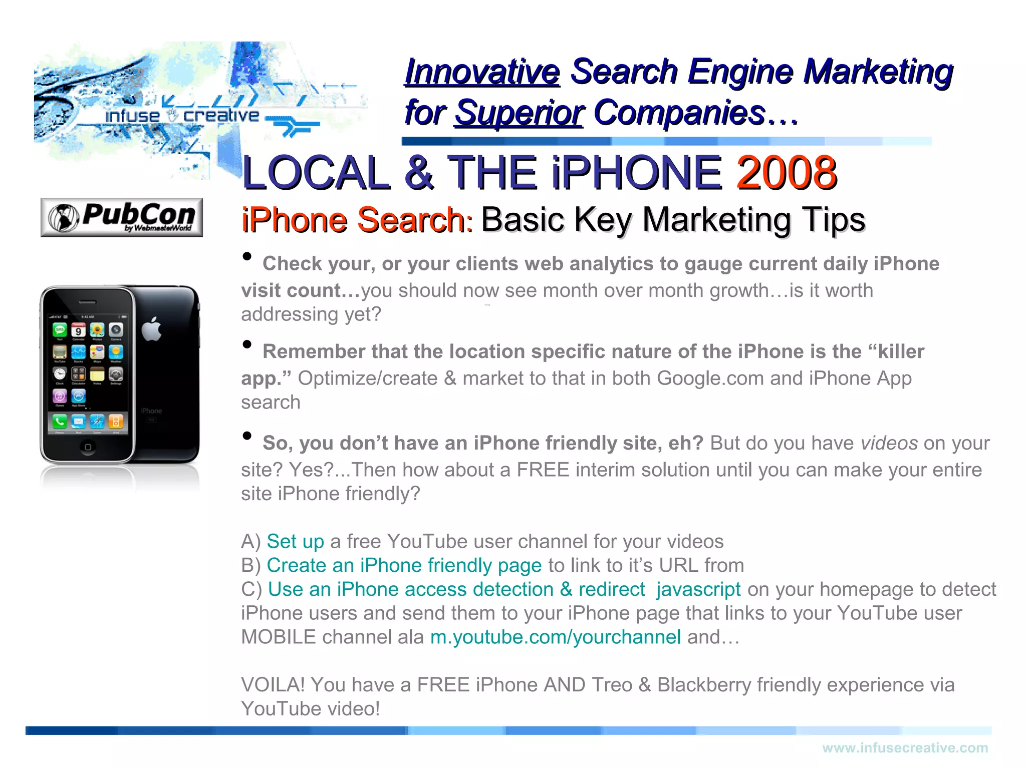 LOCAL & THE iPHONELOCAL & THE iPHONE 20082008
iPhone SearchiPhone Search:: Basic Key Marketing TipsBasic Key Marketing Tips
Warning!Warning!
www.infusecreative.com
InnovativeInnovative Search Engine MarketingSearch Engine Marketing
forfor SuperiorSuperior Companies…Companies…
• Check your, or your clients web analytics to gauge current daily iPhone
visit count…you should now see month over month growth…is it worth
addressing yet?
• Remember that the location specific nature of the iPhone is the “killer
app.” Optimize/create & market to that in both Google.com and iPhone App
search
• So, you don’t have an iPhone friendly site, eh? But do you have videos on your
site? Yes?...Then how about a FREE interim solution until you can make your entire
site iPhone friendly?
A) Set up a free YouTube user channel for your videos
B) Create an iPhone friendly page to link to it’s URL from
C) Use an iPhone access detection & redirect javascript on your homepage to detect
iPhone users and send them to your iPhone page that links to your YouTube user
MOBILE channel ala m.youtube.com/yourchannel and…
VOILA! You have a FREE iPhone AND Treo & Blackberry friendly experience via
YouTube video!
 