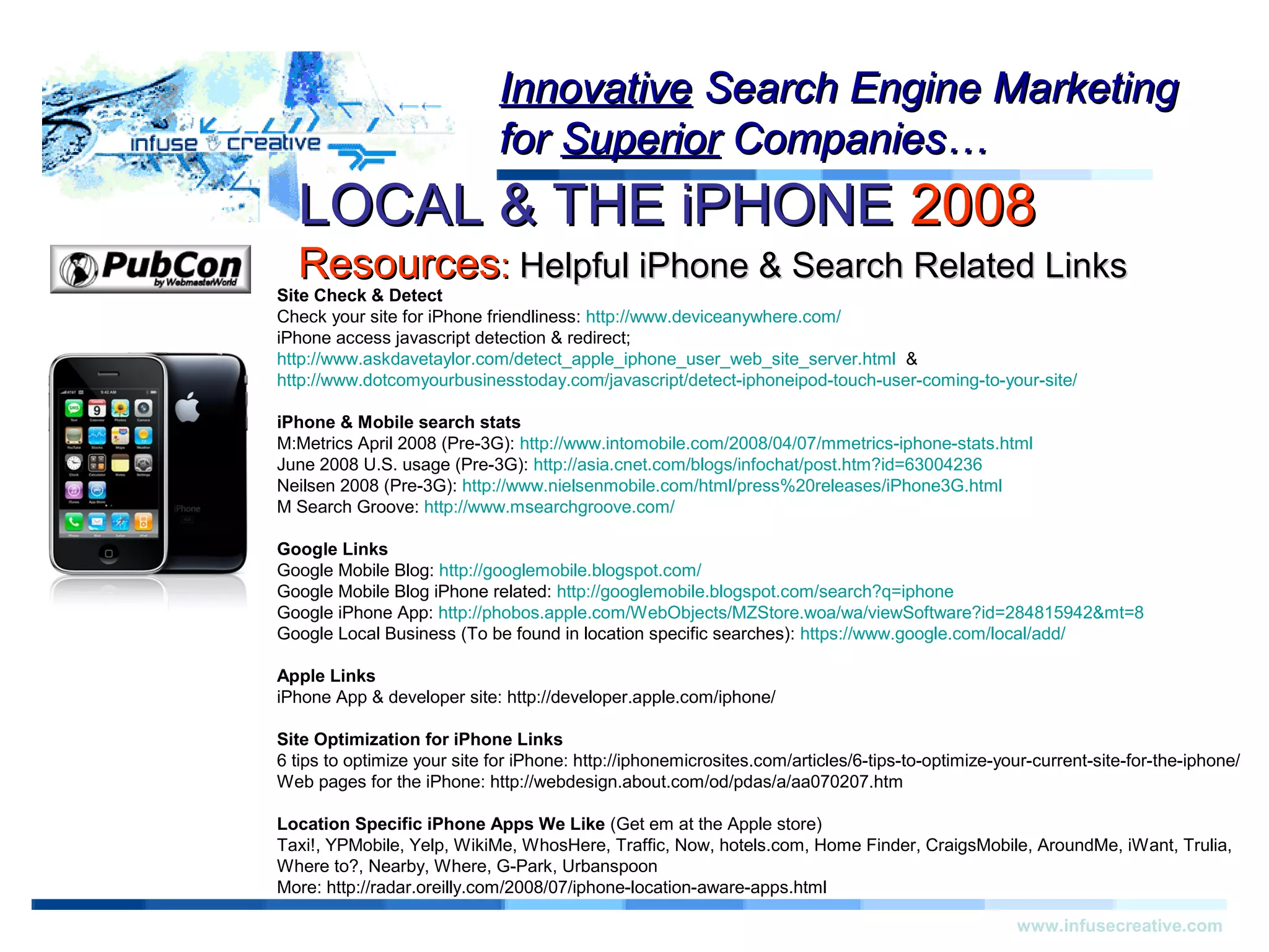 Warning!Warning!
www.infusecreative.com
InnovativeInnovative Search Engine MarketingSearch Engine Marketing
forfor SuperiorSuperior Companies…Companies…
LOCAL & THE iPHONELOCAL & THE iPHONE 20082008
ResourcesResources:: Helpful iPhone & Search Related LinksHelpful iPhone & Search Related Links
Site Check & Detect
Check your site for iPhone friendliness: http://www.deviceanywhere.com/
iPhone access javascript detection & redirect;
http://www.askdavetaylor.com/detect_apple_iphone_user_web_site_server.html &
http://www.dotcomyourbusinesstoday.com/javascript/detect-iphoneipod-touch-user-coming-to-your-site/
iPhone & Mobile search stats
M:Metrics April 2008 (Pre-3G): http://www.intomobile.com/2008/04/07/mmetrics-iphone-stats.html
June 2008 U.S. usage (Pre-3G): http://asia.cnet.com/blogs/infochat/post.htm?id=63004236
Neilsen 2008 (Pre-3G): http://www.nielsenmobile.com/html/press%20releases/iPhone3G.html
M Search Groove: http://www.msearchgroove.com/
Google Links
Google Mobile Blog: http://googlemobile.blogspot.com/
Google Mobile Blog iPhone related: http://googlemobile.blogspot.com/search?q=iphone
Google iPhone App: http://phobos.apple.com/WebObjects/MZStore.woa/wa/viewSoftware?id=284815942&mt=8
Google Local Business (To be found in location specific searches): https://www.google.com/local/add/
Apple Links
iPhone App & developer site: http://developer.apple.com/iphone/
Site Optimization for iPhone Links
6 tips to optimize your site for iPhone: http://iphonemicrosites.com/articles/6-tips-to-optimize-your-current-site-for-the-iphone/
Web pages for the iPhone: http://webdesign.about.com/od/pdas/a/aa070207.htm
Location Specific iPhone Apps We Like (Get em at the Apple store)
Taxi!, YPMobile, Yelp, WikiMe, WhosHere, Traffic, Now, hotels.com, Home Finder, CraigsMobile, AroundMe, iWant, Trulia,
Where to?, Nearby, Where, G-Park, Urbanspoon
More: http://radar.oreilly.com/2008/07/iphone-location-aware-apps.html
 