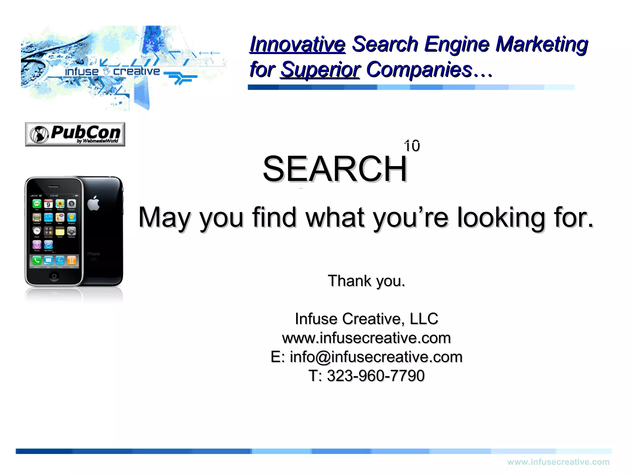 ThankYouThankYou
www.infusecreative.com
InnovativeInnovative Search Engine MarketingSearch Engine Marketing
forfor SuperiorSuperior Companies…Companies…
1010
SEARCHSEARCH
May you find what you’re looking for.May you find what you’re looking for.
Thank you.Thank you.
Infuse Creative, LLCInfuse Creative, LLC
www.infusecreative.comwww.infusecreative.com
E: info@infusecreative.comE: info@infusecreative.com
T: 323-960-7790T: 323-960-7790
 