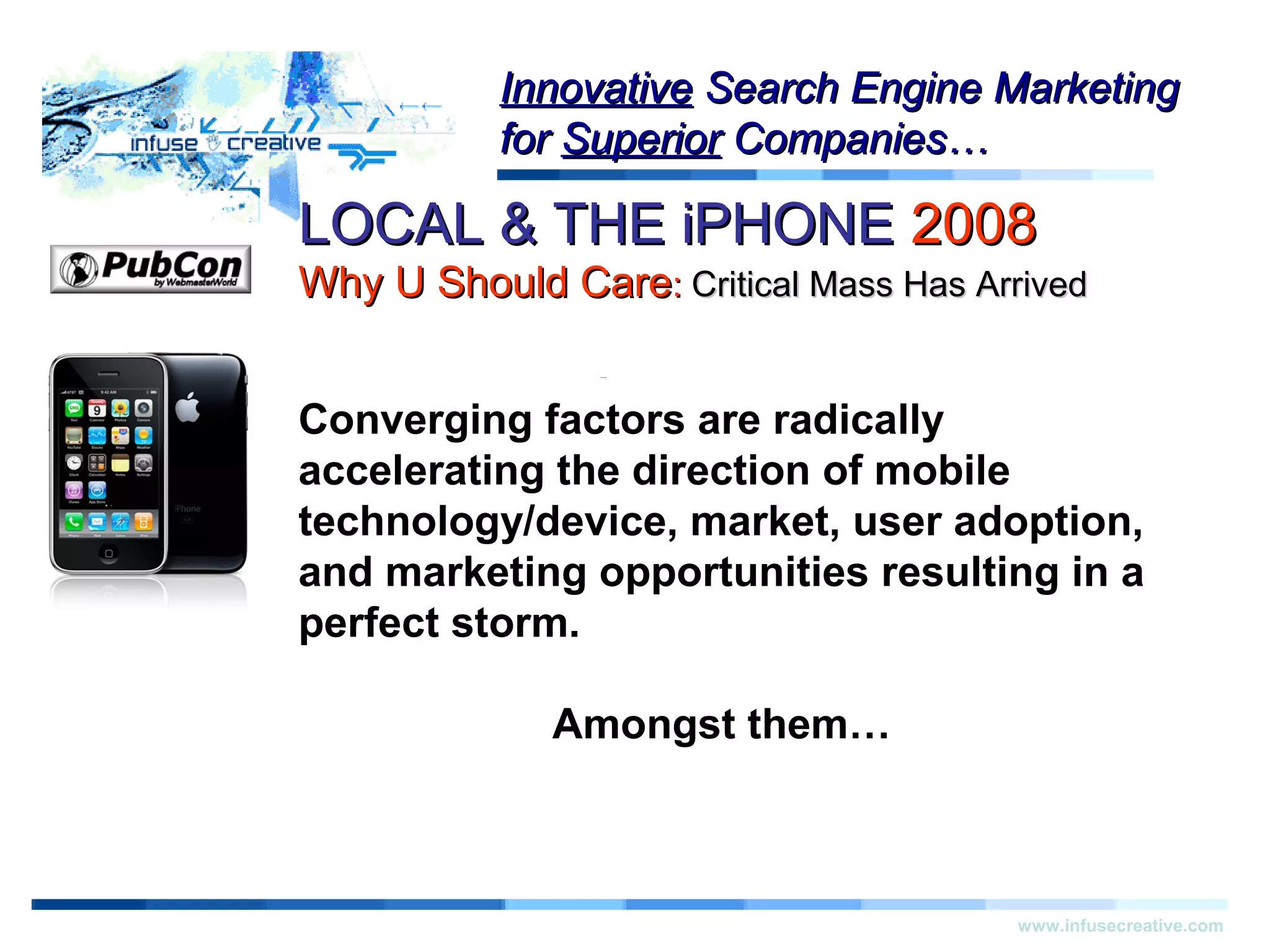 LOCAL & THE iPHONELOCAL & THE iPHONE 20082008
Why U Should CareWhy U Should Care:: Critical Mass Has ArrivedCritical Mass Has Arrived
Warning!Warning!
www.infusecreative.com
InnovativeInnovative Search Engine MarketingSearch Engine Marketing
forfor SuperiorSuperior Companies…Companies…
Converging factors are radically
accelerating the direction of mobile
technology/device, market, user adoption,
and marketing opportunities resulting in a
perfect storm.
Amongst them…
 