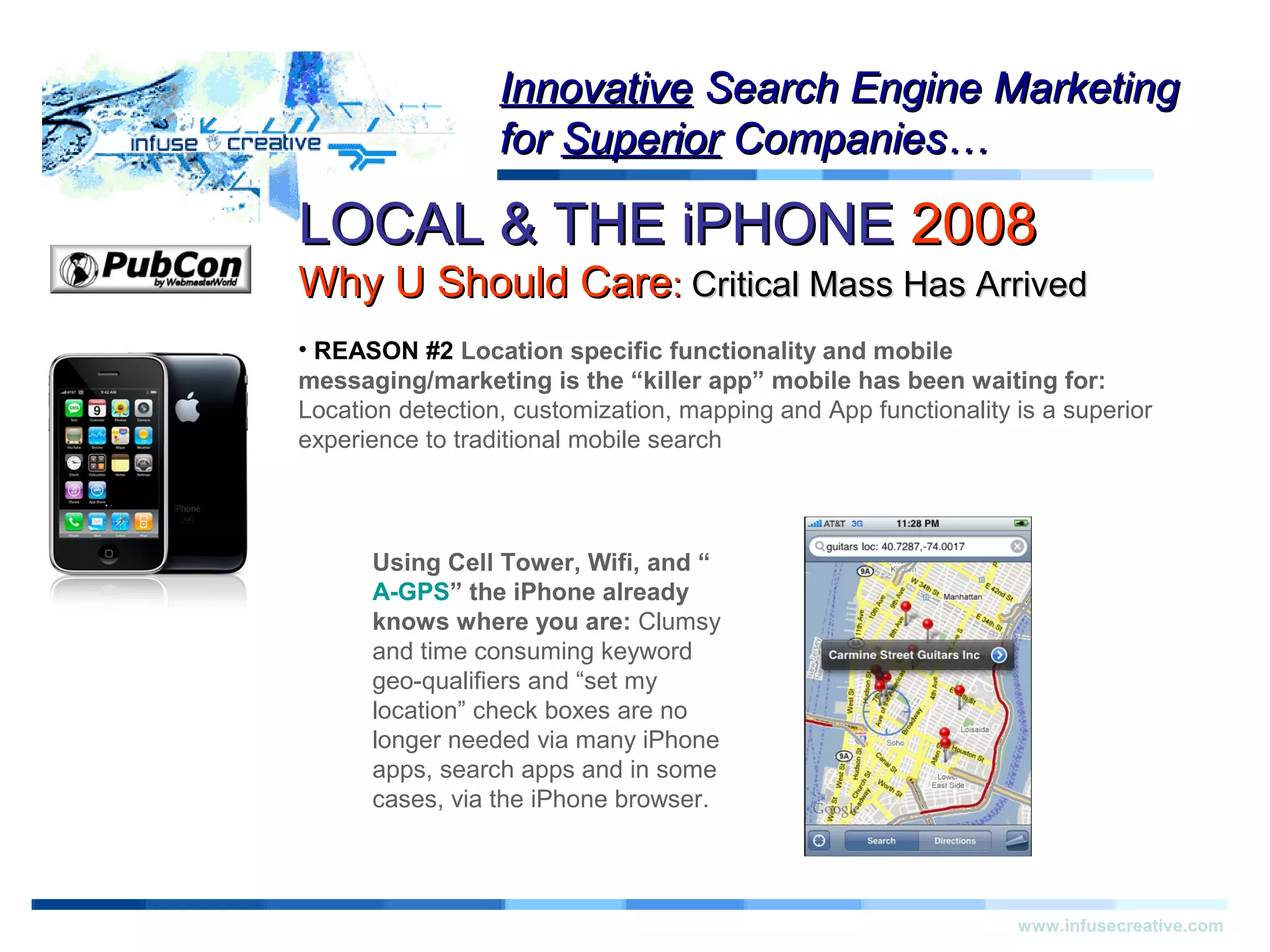 LOCAL & THE iPHONELOCAL & THE iPHONE 20082008
Why U Should CareWhy U Should Care:: Critical Mass Has ArrivedCritical Mass Has Arrived
Warning!Warning!
www.infusecreative.com
InnovativeInnovative Search Engine MarketingSearch Engine Marketing
forfor SuperiorSuperior Companies…Companies…
• REASON #2 Location specific functionality and mobile
messaging/marketing is the “killer app” mobile has been waiting for:
Location detection, customization, mapping and App functionality is a superior
experience to traditional mobile search
Using Cell Tower, Wifi, and “
A-GPS” the iPhone already
knows where you are: Clumsy
and time consuming keyword
geo-qualifiers and “set my
location” check boxes are no
longer needed via many iPhone
apps, search apps and in some
cases, via the iPhone browser.
 