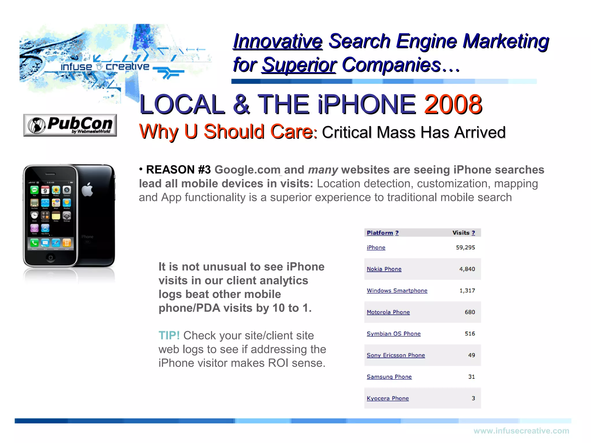LOCAL & THE iPHONELOCAL & THE iPHONE 20082008
Why U Should CareWhy U Should Care:: Critical Mass Has ArrivedCritical Mass Has Arrived
Warning!Warning!
www.infusecreative.com
InnovativeInnovative Search Engine MarketingSearch Engine Marketing
forfor SuperiorSuperior Companies…Companies…
• REASON #3 Google.com and many websites are seeing iPhone searches
lead all mobile devices in visits: Location detection, customization, mapping
and App functionality is a superior experience to traditional mobile search
It is not unusual to see iPhone
visits in our client analytics
logs beat other mobile
phone/PDA visits by 10 to 1.
TIP! Check your site/client site
web logs to see if addressing the
iPhone visitor makes ROI sense.
 