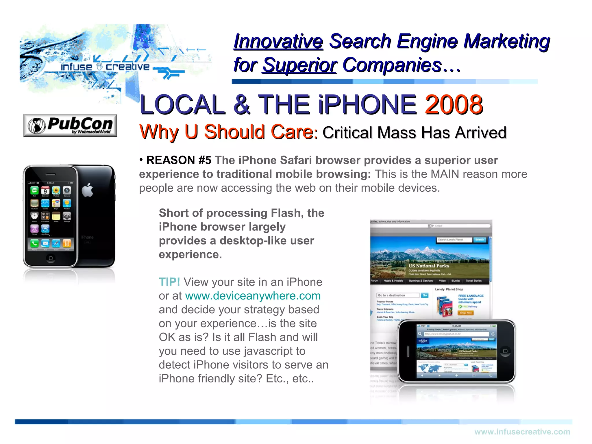 LOCAL & THE iPHONELOCAL & THE iPHONE 20082008
Why U Should CareWhy U Should Care:: Critical Mass Has ArrivedCritical Mass Has Arrived
Warning!Warning!
www.infusecreative.com
InnovativeInnovative Search Engine MarketingSearch Engine Marketing
forfor SuperiorSuperior Companies…Companies…
• REASON #5 The iPhone Safari browser provides a superior user
experience to traditional mobile browsing: This is the MAIN reason more
people are now accessing the web on their mobile devices.
Short of processing Flash, the
iPhone browser largely
provides a desktop-like user
experience.
TIP! View your site in an iPhone
or at www.deviceanywhere.com
and decide your strategy based
on your experience…is the site
OK as is? Is it all Flash and will
you need to use javascript to
detect iPhone visitors to serve an
iPhone friendly site? Etc., etc..
 