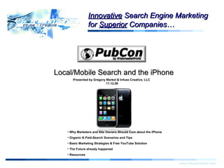 Local/Mobile Search and the iPhoneLocal/Mobile Search and the iPhone
www.infusecreative.com
Click for more
information.
Presented by Gregory Markel & Infuse Creative, LLC
11.12.08
InnovativeInnovative Search Engine MarketingSearch Engine Marketing
forfor SuperiorSuperior Companies…Companies…
Start
• Why Marketers and Site Owners Should Care about the iPhone
• Organic & Paid-Search Scenarios and Tips
• Basic Marketing Strategies & Free YouTube Solution
• The Future already happened
• Resources
 
