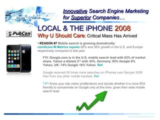 LOCAL & THE iPHONELOCAL & THE iPHONE 20082008
Why U Should CareWhy U Should Care:: Critical Mass Has ArrivedCritical Mass Has Arrived
Warning!Warning!
www.infusecreative.com
InnovativeInnovative Search Engine MarketingSearch Engine Marketing
forfor SuperiorSuperior Companies…Companies…
• REASON #7 Mobile search is growing dramatically:
comScore M:Metrics reports 68% and 38% growth in the U.S. and Europe
respectively compared to last year.
FYI: Google.com is in the U.S. mobile search lead with 63% of market
share, Yahoo a distant 2nd
with 34%. Germany: 85% Google 9%
Yahoo, UK: 74% Google 16% Yahoo Ref.
Google received 50 times more searches on iPhones over Dec/jan 2008
than from any other mobile handset. Ref.
TIP! Know your site visitor profile/demo and decide whether it is more ROI
friendly to concentrate on Google only at this time, given their wide mobile
search lead.
 