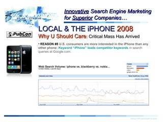 LOCAL & THE iPHONELOCAL & THE iPHONE 20082008
Why U Should CareWhy U Should Care:: Critical Mass Has ArrivedCritical Mass Has Arrived
Warning!Warning!
www.infusecreative.com
InnovativeInnovative Search Engine MarketingSearch Engine Marketing
forfor SuperiorSuperior Companies…Companies…
• REASON #8 U.S. consumers are more interested in the iPhone than any
other phone: Keyword “iPhone” leads competitor keywords in search
queries at Google.com.
 
