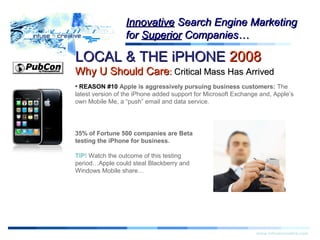 LOCAL & THE iPHONELOCAL & THE iPHONE 20082008
Why U Should CareWhy U Should Care:: Critical Mass Has ArrivedCritical Mass Has Arrived
Warning!Warning!
www.infusecreative.com
InnovativeInnovative Search Engine MarketingSearch Engine Marketing
forfor SuperiorSuperior Companies…Companies…
• REASON #10 Apple is aggressively pursuing business customers: The
latest version of the iPhone added support for Microsoft Exchange and, Apple’s
own Mobile Me, a “push” email and data service.
35% of Fortune 500 companies are Beta
testing the iPhone for business.
TIP! Watch the outcome of this testing
period…Apple could steal Blackberry and
Windows Mobile share…
 