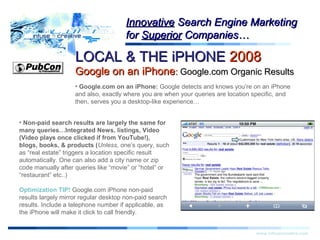LOCAL & THE iPHONELOCAL & THE iPHONE 20082008
Google on an iPhoneGoogle on an iPhone:: Google.com Organic ResultsGoogle.com Organic Results
Warning!Warning!
www.infusecreative.com
InnovativeInnovative Search Engine MarketingSearch Engine Marketing
forfor SuperiorSuperior Companies…Companies…
• Google.com on an iPhone: Google detects and knows you’re on an iPhone
and also, exactly where you are when your queries are location specific, and
then, serves you a desktop-like experience…
• Non-paid search results are largely the same for
many queries…Integrated News, listings, Video
(Video plays once clicked if from YouTube!),
blogs, books, & products (Unless, one’s query, such
as “real estate” triggers a location specific result
automatically. One can also add a city name or zip
code manually after queries like “movie” or “hotel” or
“restaurant” etc..)
Optimization TIP! Google.com iPhone non-paid
results largely mirror regular desktop non-paid search
results. Include a telephone number if applicable, as
the iPhone will make it click to call friendly.
 