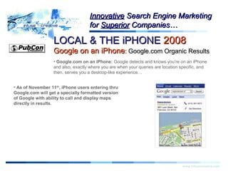 LOCAL & THE iPHONELOCAL & THE iPHONE 20082008
Google on an iPhoneGoogle on an iPhone:: Google.com Organic ResultsGoogle.com Organic Results
Warning!Warning!
www.infusecreative.com
InnovativeInnovative Search Engine MarketingSearch Engine Marketing
forfor SuperiorSuperior Companies…Companies…
• Google.com on an iPhone: Google detects and knows you’re on an iPhone
and also, exactly where you are when your queries are location specific, and
then, serves you a desktop-like experience…
• As of November 11th
, iPhone users entering thru
Google.com will get a specially formatted version
of Google with ability to call and display maps
directly in results.
 