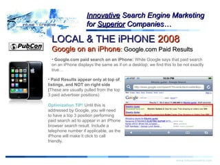 LOCAL & THE iPHONELOCAL & THE iPHONE 20082008
Google on an iPhoneGoogle on an iPhone:: Google.com Paid ResultsGoogle.com Paid Results
Warning!Warning!
www.infusecreative.com
InnovativeInnovative Search Engine MarketingSearch Engine Marketing
forfor SuperiorSuperior Companies…Companies…
• Google.com paid search on an iPhone: While Google says that paid search
on an iPhone displays the same as if on a desktop, we find this to be not exactly
true…
• Paid Results appear only at top of
listings, and NOT on right side
(These are usually pulled from the top
3 paid advertiser positions)
Optimization TIP! Until this is
addressed by Google, you will need
to have a top 3 position performing
paid search ad to appear in an iPhone
browser search result. Include a
telephone number if applicable, as the
iPhone will make it click to call
friendly.
 