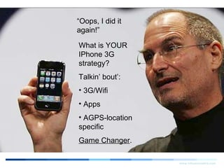 Search Engine StrategiesSearch Engine Strategies 20072007
Mobile Search Optimization:Mobile Search Optimization: What IS Mobile Search in 2007?What IS Mobile Search in 2007?
The Iphone is thetipping point.The Iphone is thetipping point.
www.infusecreative.com
InnovativeInnovative Search Engine MarketingSearch Engine Marketing
forfor SuperiorSuperior Companies…Companies…
Yes, we are optimizers.
But we are also marketers.
And as marketers, we need to reassess just
what Mobile Search and Mobile Marketing
strategies ARE as of August 2007.
Why? It’s no longer a WAP world.
“Oops, I did it
again!”
What is YOUR
IPhone 3G
strategy?
Talkin’ bout’:
• 3G/Wifi
• Apps
• AGPS-location
specific
Game Changer.
 