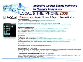 Warning!Warning!
www.infusecreative.com
InnovativeInnovative Search Engine MarketingSearch Engine Marketing
forfor SuperiorSuperior Companies…Companies…
LOCAL & THE iPHONELOCAL & THE iPHONE 20082008
ResourcesResources:: Helpful iPhone & Search Related LinksHelpful iPhone & Search Related Links
Site Check & Detect
Check your site for iPhone friendliness: http://www.deviceanywhere.com/
iPhone access javascript detection & redirect;
http://www.askdavetaylor.com/detect_apple_iphone_user_web_site_server.html &
http://www.dotcomyourbusinesstoday.com/javascript/detect-iphoneipod-touch-user-coming-to-your-site/
iPhone & Mobile search stats
M:Metrics April 2008 (Pre-3G): http://www.intomobile.com/2008/04/07/mmetrics-iphone-stats.html
June 2008 U.S. usage (Pre-3G): http://asia.cnet.com/blogs/infochat/post.htm?id=63004236
Neilsen 2008 (Pre-3G): http://www.nielsenmobile.com/html/press%20releases/iPhone3G.html
M Search Groove: http://www.msearchgroove.com/
Google Links
Google Mobile Blog: http://googlemobile.blogspot.com/
Google Mobile Blog iPhone related: http://googlemobile.blogspot.com/search?q=iphone
Google iPhone App: http://phobos.apple.com/WebObjects/MZStore.woa/wa/viewSoftware?id=284815942&mt=8
Google Local Business (To be found in location specific searches): https://www.google.com/local/add/
Apple Links
iPhone App & developer site: http://developer.apple.com/iphone/
Site Optimization for iPhone Links
6 tips to optimize your site for iPhone: http://iphonemicrosites.com/articles/6-tips-to-optimize-your-current-site-for-the-iphone/
Web pages for the iPhone: http://webdesign.about.com/od/pdas/a/aa070207.htm
Location Specific iPhone Apps We Like (Get em at the Apple store)
Taxi!, YPMobile, Yelp, WikiMe, WhosHere, Traffic, Now, hotels.com, Home Finder, CraigsMobile, AroundMe, iWant, Trulia,
Where to?, Nearby, Where, G-Park, Urbanspoon
More: http://radar.oreilly.com/2008/07/iphone-location-aware-apps.html
 