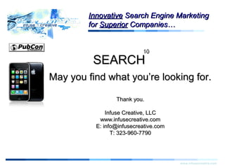 ThankYouThankYou
www.infusecreative.com
InnovativeInnovative Search Engine MarketingSearch Engine Marketing
forfor SuperiorSuperior Companies…Companies…
1010
SEARCHSEARCH
May you find what you’re looking for.May you find what you’re looking for.
Thank you.Thank you.
Infuse Creative, LLCInfuse Creative, LLC
www.infusecreative.comwww.infusecreative.com
E: info@infusecreative.comE: info@infusecreative.com
T: 323-960-7790T: 323-960-7790
 