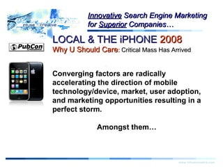 LOCAL & THE iPHONELOCAL & THE iPHONE 20082008
Why U Should CareWhy U Should Care:: Critical Mass Has ArrivedCritical Mass Has Arrived
Warning!Warning!
www.infusecreative.com
InnovativeInnovative Search Engine MarketingSearch Engine Marketing
forfor SuperiorSuperior Companies…Companies…
Converging factors are radically
accelerating the direction of mobile
technology/device, market, user adoption,
and marketing opportunities resulting in a
perfect storm.
Amongst them…
 