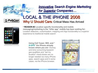 LOCAL & THE iPHONELOCAL & THE iPHONE 20082008
Why U Should CareWhy U Should Care:: Critical Mass Has ArrivedCritical Mass Has Arrived
Warning!Warning!
www.infusecreative.com
InnovativeInnovative Search Engine MarketingSearch Engine Marketing
forfor SuperiorSuperior Companies…Companies…
• REASON #2 Location specific functionality and mobile
messaging/marketing is the “killer app” mobile has been waiting for:
Location detection, customization, mapping and App functionality is a superior
experience to traditional mobile search
Using Cell Tower, Wifi, and “
A-GPS” the iPhone already
knows where you are: Clumsy
and time consuming keyword
geo-qualifiers and “set my
location” check boxes are no
longer needed via many iPhone
apps, search apps and in some
cases, via the iPhone browser.
 