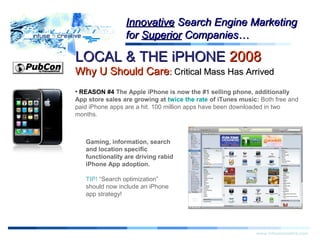 LOCAL & THE iPHONELOCAL & THE iPHONE 20082008
Why U Should CareWhy U Should Care:: Critical Mass Has ArrivedCritical Mass Has Arrived
Warning!Warning!
www.infusecreative.com
InnovativeInnovative Search Engine MarketingSearch Engine Marketing
forfor SuperiorSuperior Companies…Companies…
• REASON #4 The Apple iPhone is now the #1 selling phone, additionally
App store sales are growing at twice the rate of iTunes music: Both free and
paid iPhone apps are a hit. 100 million apps have been downloaded in two
months.
Gaming, information, search
and location specific
functionality are driving rabid
iPhone App adoption.
TIP! “Search optimization”
should now include an iPhone
app strategy!
 