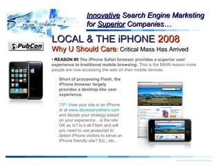 LOCAL & THE iPHONELOCAL & THE iPHONE 20082008
Why U Should CareWhy U Should Care:: Critical Mass Has ArrivedCritical Mass Has Arrived
Warning!Warning!
www.infusecreative.com
InnovativeInnovative Search Engine MarketingSearch Engine Marketing
forfor SuperiorSuperior Companies…Companies…
• REASON #5 The iPhone Safari browser provides a superior user
experience to traditional mobile browsing: This is the MAIN reason more
people are now accessing the web on their mobile devices.
Short of processing Flash, the
iPhone browser largely
provides a desktop-like user
experience.
TIP! View your site in an iPhone
or at www.deviceanywhere.com
and decide your strategy based
on your experience…is the site
OK as is? Is it all Flash and will
you need to use javascript to
detect iPhone visitors to serve an
iPhone friendly site? Etc., etc..
 
