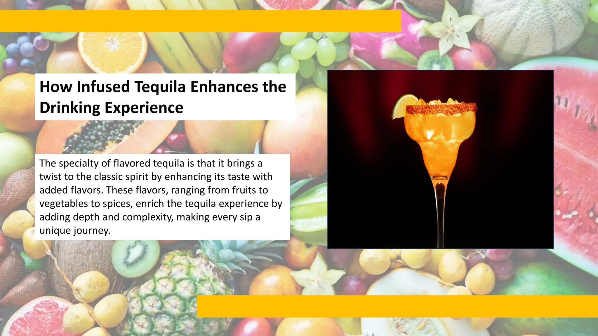 How Infused Tequila Enhances the
Drinking Experience
The specialty of flavored tequila is that it brings a
twist to the classic spirit by enhancing its taste with
added flavors. These flavors, ranging from fruits to
vegetables to spices, enrich the tequila experience by
adding depth and complexity, making every sip a
unique journey.
 