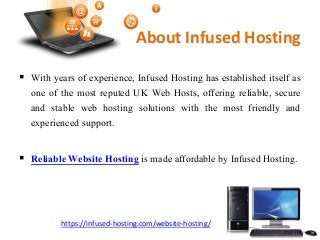 About Infused Hosting
With years of experience, Infused Hosting has established itself as
one of the most reputed UK Web Hosts, offering reliable, secure
and stable web hosting solutions with the most friendly and
experienced support.
Reliable Website Hosting is made affordable by Infused Hosting.
https://infused-hosting.com/website-hosting/