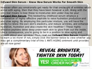 Infused Skin Serum - Know How Serum Works For Smooth Skin
However often you emotionally get ready for that onslaught of wrinkles which
arrive with aging, then that they have been however a jolt. Along with the
only real means to lose these to moisturize skin under may be your
Infused Skin Serum. This bestselling childhood serum employs a
combination of highly effective peptides to raise hydration production and
also slow aging. By employing this particular mixture, you will have the
ability to renew the own skin's elasticity, and reduce wrinkles, and enhance
hydration, hydration and also create the skin healthier ! These highly
effective peptides delve deep underneath skin to glow from out the inside.
Like a consequence, you're going to be in a position to slow aging and
smooth about your wrinkles! Thus, read our Infused Skin Serum Inspection
to learn a lot more! If not, simply click the banner below to view whether you
may get a complimentary trial of this 1 ANTI AGING ointment until provides
are all now gone!
 