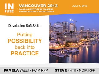 Developing Soft Skills:
Putting
POSSIBILITY
back into
PRACTICE
PAMELA SWEET • FCIP, RPP STEVE FRITH • MCIP, RPP
VANCOUVER 2013
PLANNING INSTITUTE OF BRITISH COLUMBIA
CANADIAN INSTITUTE OF PLANNERS
JULY 8, 2013
 